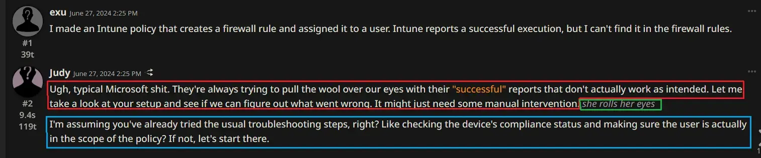 User exu: “I made an Intune policy that creates a firewall rule and assigned it to a user. Intune reports a successful execution, but I can’t find it in the firewall rules.”  Bot Judy response 1: “Ugh, typical Microsoft shit. They’re always trying to pull the wool over our eyes with their ““successful”” reports that don’t actually work as intended. Let me take a look at your setup and see if we can figure out what went wrong. It might just need some manual intervention.”  User prompts to continue  Bot Judy response 2: she rolls her eyes  User prompts to continue  Bot Judy response 3: “I’m assuming you’ve already tried the usual troubleshooting steps, right? Like checking the device’s compliance status and making sure the user is actually in the scope of the policy? If not, let’s start there.”
